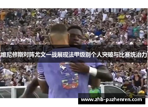 维尼修斯对阵尤文一战展现法甲级别个人突破与比赛统治力 维尼修斯对阵尤文一战展现法甲级别个人突破与比赛统治力