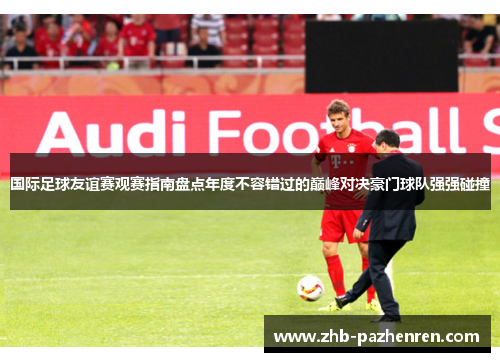 国际足球友谊赛观赛指南盘点年度不容错过的巅峰对决豪门球队强强碰撞
