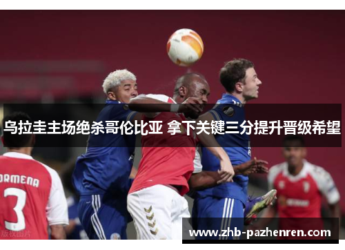 乌拉圭主场绝杀哥伦比亚 拿下关键三分提升晋级希望