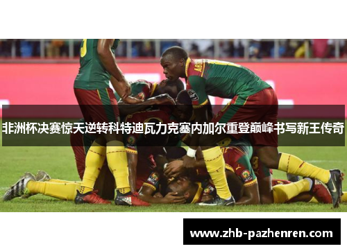 非洲杯决赛惊天逆转科特迪瓦力克塞内加尔重登巅峰书写新王传奇 非洲杯决赛惊天逆转科特迪瓦力克塞内加尔重登巅峰书写新王传奇