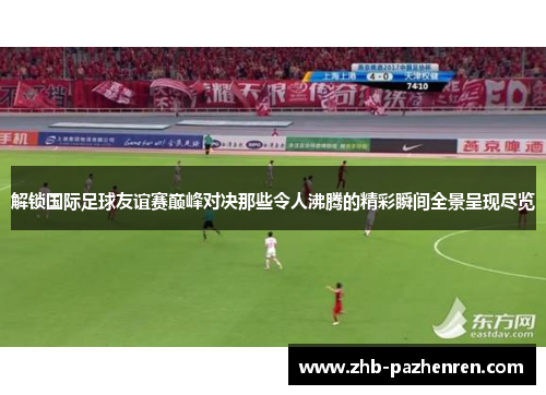 解锁国际足球友谊赛巅峰对决那些令人沸腾的精彩瞬间全景呈现尽览